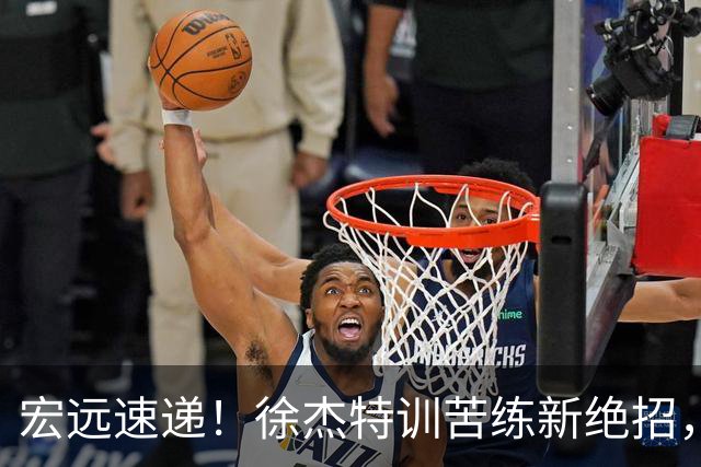 宏远速递！徐杰特训苦练新绝招，张文逸或续约，杜锋缺席夏训