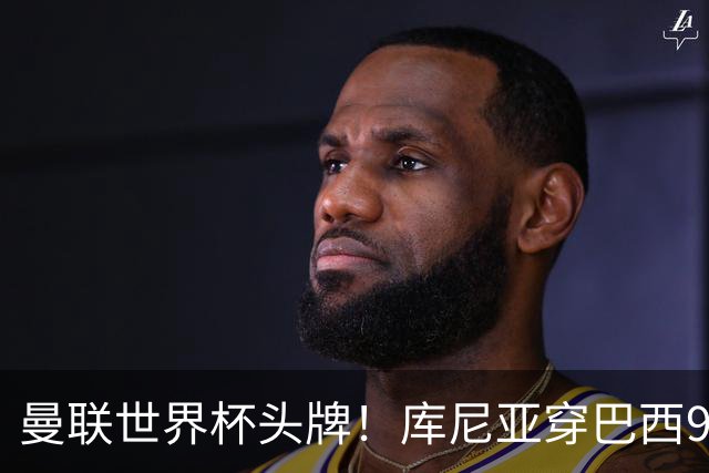 曼联世界杯头牌！库尼亚穿巴西9号获大罗认可，卡里克或学安帅战术